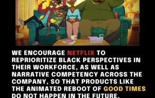 We encourage Netflix to reprioritize Black perspectives in their workforce, as well as narrative competency across the company, so that products like the animated reboot of good times do not happen in the future.